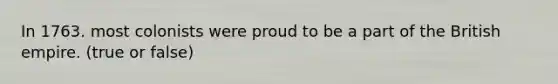 In 1763. most colonists were proud to be a part of the British empire. (true or false)