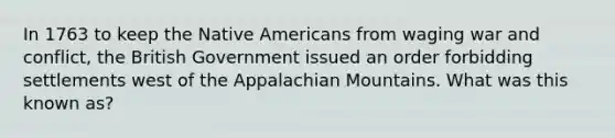 In 1763 to keep the <a href='https://www.questionai.com/knowledge/k3QII3MXja-native-americans' class='anchor-knowledge'>native americans</a> from waging war and conflict, the British Government issued an order forbidding settlements west of the Appalachian Mountains. What was this known as?