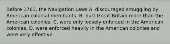 Before 1763, the Navigation Laws A. discouraged smuggling by American colonial merchants. B. hurt Great Britain <a href='https://www.questionai.com/knowledge/keWHlEPx42-more-than' class='anchor-knowledge'>more than</a> the American colonies. C. were only loosely enforced in the American colonies. D. were enforced heavily in the American colonies and were very effective.