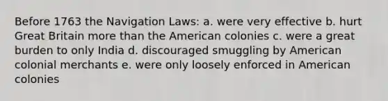 Before 1763 the Navigation Laws: a. were very effective b. hurt Great Britain more than the American colonies c. were a great burden to only India d. discouraged smuggling by American colonial merchants e. were only loosely enforced in American colonies