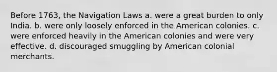 Before 1763, the Navigation Laws a. were a great burden to only India. b. were only loosely enforced in the American colonies. c. were enforced heavily in the American colonies and were very effective. d. discouraged smuggling by American colonial merchants.