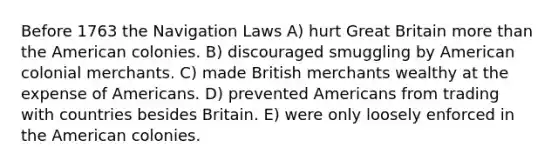 Before 1763 the Navigation Laws A) hurt Great Britain more than the American colonies. B) discouraged smuggling by American colonial merchants. C) made British merchants wealthy at the expense of Americans. D) prevented Americans from trading with countries besides Britain. E) were only loosely enforced in the American colonies.