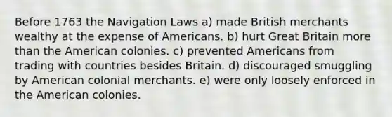 Before 1763 the Navigation Laws a) made British merchants wealthy at the expense of Americans. b) hurt Great Britain more than the American colonies. c) prevented Americans from trading with countries besides Britain. d) discouraged smuggling by American colonial merchants. e) were only loosely enforced in the American colonies.