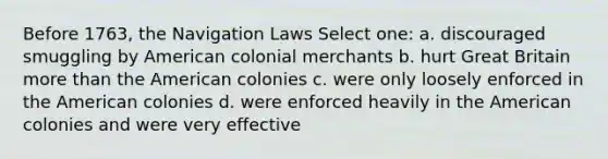 Before 1763, the Navigation Laws Select one: a. discouraged smuggling by American colonial merchants b. hurt Great Britain more than the American colonies c. were only loosely enforced in the American colonies d. were enforced heavily in the American colonies and were very effective