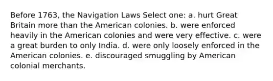 Before 1763, the Navigation Laws Select one: a. hurt Great Britain more than the American colonies. b. were enforced heavily in the American colonies and were very effective. c. were a great burden to only India. d. were only loosely enforced in the American colonies. e. discouraged smuggling by American colonial merchants.