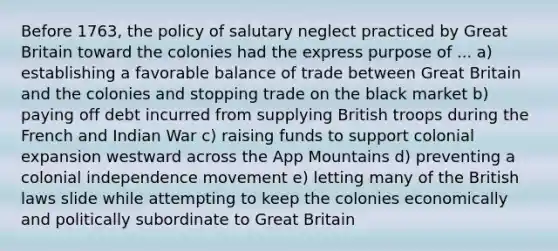 Before 1763, the policy of salutary neglect practiced by Great Britain toward the colonies had the express purpose of ... a) establishing a favorable balance of trade between Great Britain and the colonies and stopping trade on the black market b) paying off debt incurred from supplying British troops during the French and Indian War c) raising funds to support colonial expansion westward across the App Mountains d) preventing a colonial independence movement e) letting many of the British laws slide while attempting to keep the colonies economically and politically subordinate to Great Britain