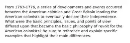 From 1763-1776, a series of developments and events occurred between the American colonies and Great Britain leading the American colonists to eventually declare their Independence. What were the basic principles, issues, and points of view differed upon that became the basic philosophy of revolt for the American colonists? Be sure to reference and explain specific examples that highlight their main differences.