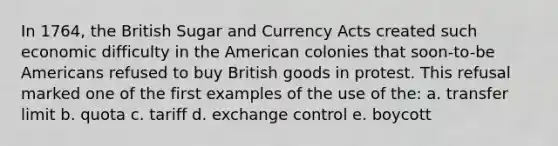 In 1764, the British Sugar and Currency Acts created such economic difficulty in the American colonies that soon-to-be Americans refused to buy British goods in protest. This refusal marked one of the first examples of the use of the: a. transfer limit b. quota c. tariff d. exchange control e. boycott