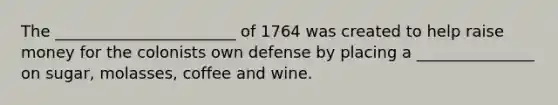 The _______________________ of 1764 was created to help raise money for the colonists own defense by placing a _______________ on sugar, molasses, coffee and wine.