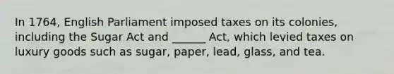 In 1764, English Parliament imposed taxes on its colonies, including the Sugar Act and ______ Act, which levied taxes on luxury goods such as sugar, paper, lead, glass, and tea.