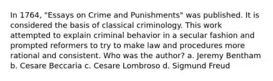 In 1764, "Essays on Crime and Punishments" was published. It is considered the basis of classical criminology. This work attempted to explain criminal behavior in a secular fashion and prompted reformers to try to make law and procedures more rational and consistent. Who was the author? a. Jeremy Bentham b. Cesare Beccaria c. Cesare Lombroso d. Sigmund Freud