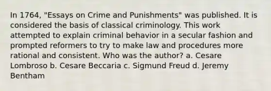 In 1764, "Essays on Crime and Punishments" was published. It is considered the basis of classical criminology. This work attempted to explain criminal behavior in a secular fashion and prompted reformers to try to make law and procedures more rational and consistent. Who was the author? a. Cesare Lombroso b. Cesare Beccaria c. Sigmund Freud d. Jeremy Bentham