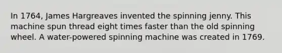 In 1764, James Hargreaves invented the spinning jenny. This machine spun thread eight times faster than the old spinning wheel. A water-powered spinning machine was created in 1769.