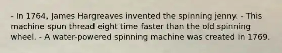 - In 1764, James Hargreaves invented the spinning jenny. - This machine spun thread eight time faster than the old spinning wheel. - A water-powered spinning machine was created in 1769.