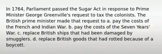 In 1764, Parliament passed the Sugar Act in response to Prime Minister George Greenville's request to tax the colonists. The British prime minister made that request to a. pay the costs of the French and Indian War. b. pay the costs of the Seven Years' War. c. replace British ships that had been damaged by smugglers. d. replace British goods that had rotted because of a boycott.