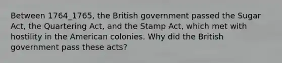 Between 1764_1765, the British government passed the Sugar Act, the Quartering Act, and the Stamp Act, which met with hostility in the American colonies. Why did the British government pass these acts?