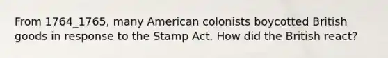 From 1764_1765, many American colonists boycotted British goods in response to the Stamp Act. How did the British react?