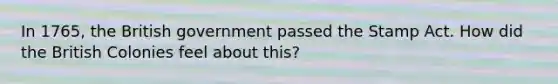 In 1765, the British government passed the Stamp Act. How did the British Colonies feel about this?