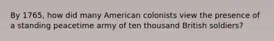 By 1765, how did many American colonists view the presence of a standing peacetime army of ten thousand British soldiers?