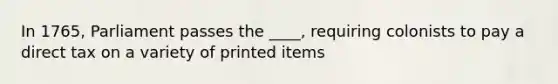 In 1765, Parliament passes the ____, requiring colonists to pay a direct tax on a variety of printed items