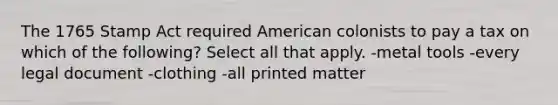 The 1765 Stamp Act required American colonists to pay a tax on which of the following? Select all that apply. -metal tools -every legal document -clothing -all printed matter