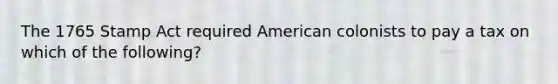 The 1765 Stamp Act required American colonists to pay a tax on which of the following?