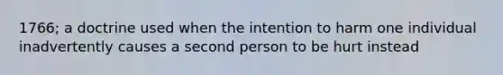 1766; a doctrine used when the intention to harm one individual inadvertently causes a second person to be hurt instead