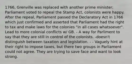 1766, Grenville was replaced with another prime minister; Parliament voted to repeal the Stamp Act, colonists were happy. After the repeal, Parliament passed the Declaratory Act in 1766 which just confirmed and asserted that Parliament had the right to tax and make laws for the colonies "in all cases whatsoever". Lead to more colonial conflicts w/ GB. - A way for Parliment to say that they are still in control of the colonists. -doesn't distinguish between taxation and legislation. - - Vaguely hint at their right to impose taxes, but there two groups in Parliament could not agree. They are trying to save face and want to look strong.