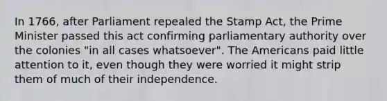 In 1766, after Parliament repealed the Stamp Act, the Prime Minister passed this act confirming parliamentary authority over the colonies "in all cases whatsoever". The Americans paid little attention to it, even though they were worried it might strip them of much of their independence.