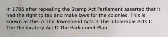 In 1766 after repealing the Stamp Act Parliament asserted that it had the right to tax and make laws for the colonies. This is known as the: A The Townshend Acts B The Intolerable Acts C The Declaratory Act D The Parliament Plan