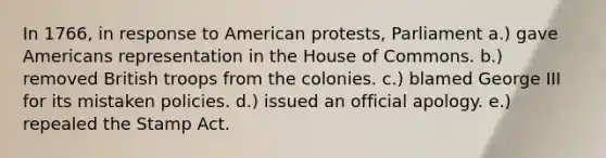 In 1766, in response to American protests, Parliament a.) gave Americans representation in the House of Commons. b.) removed British troops from the colonies. c.) blamed George III for its mistaken policies. d.) issued an official apology. e.) repealed the Stamp Act.