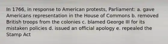 In 1766, in response to American protests, Parliament: a. gave Americans representation in the House of Commons b. removed British troops from the colonies c. blamed George III for its mistaken policies d. issued an official apology e. repealed the Stamp Act