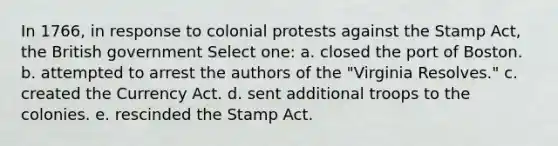 In 1766, in response to colonial protests against the Stamp Act, the British government Select one: a. closed the port of Boston. b. attempted to arrest the authors of the "Virginia Resolves." c. created the Currency Act. d. sent additional troops to the colonies. e. rescinded the Stamp Act.