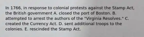 In 1766, in response to colonial protests against the Stamp Act, the British government A. closed the port of Boston. B. attempted to arrest the authors of the "Virginia Resolves." C. created the Currency Act. D. sent additional troops to the colonies. E. rescinded the Stamp Act.