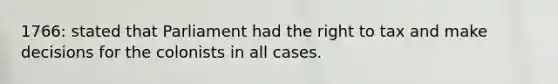 1766: stated that Parliament had the right to tax and make decisions for the colonists in all cases.