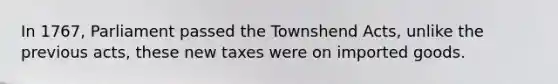 In 1767, Parliament passed the Townshend Acts, unlike the previous acts, these new taxes were on imported goods.