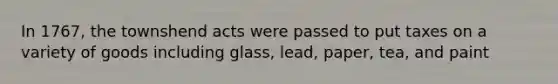 In 1767, the townshend acts were passed to put taxes on a variety of goods including glass, lead, paper, tea, and paint