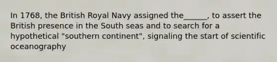 In 1768, the British Royal Navy assigned the______, to assert the British presence in the South seas and to search for a hypothetical "southern continent", signaling the start of scientific oceanography