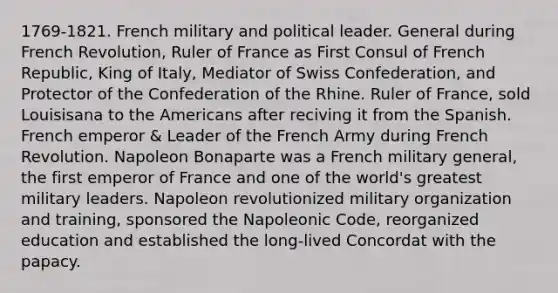 1769-1821. French military and political leader. General during French Revolution, Ruler of France as First Consul of French Republic, King of Italy, Mediator of Swiss Confederation, and Protector of the Confederation of the Rhine. Ruler of France, sold Louisisana to the Americans after reciving it from the Spanish. French emperor & Leader of the French Army during French Revolution. Napoleon Bonaparte was a French military general, the first emperor of France and one of the world's greatest military leaders. Napoleon revolutionized military organization and training, sponsored the Napoleonic Code, reorganized education and established the long-lived Concordat with the papacy.