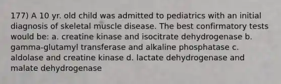 177) A 10 yr. old child was admitted to pediatrics with an initial diagnosis of skeletal muscle disease. The best confirmatory tests would be: a. creatine kinase and isocitrate dehydrogenase b. gamma-glutamyl transferase and alkaline phosphatase c. aldolase and creatine kinase d. lactate dehydrogenase and malate dehydrogenase