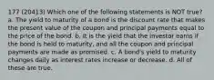 177 (20413) Which one of the following statements is NOT true? a. The yield to maturity of a bond is the discount rate that makes the present value of the coupon and principal payments equal to the price of the bond. b. It is the yield that the investor earns if the bond is held to maturity, and all the coupon and principal payments are made as promised. c. A bond's yield to maturity changes daily as interest rates increase or decrease. d. All of these are true.