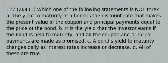 177 (20413) Which one of the following statements is NOT true? a. The yield to maturity of a bond is the discount rate that makes the present value of the coupon and principal payments equal to the price of the bond. b. It is the yield that the investor earns if the bond is held to maturity, and all the coupon and principal payments are made as promised. c. A bond's yield to maturity changes daily as interest rates increase or decrease. d. All of these are true.