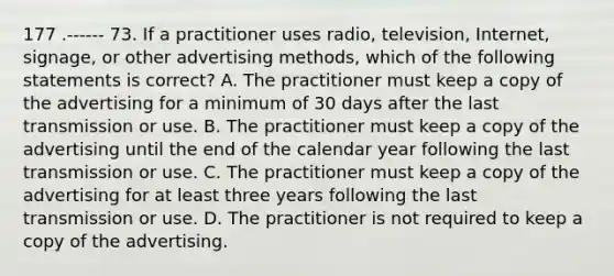 177 .------ 73. If a practitioner uses radio, television, Internet, signage, or other advertising methods, which of the following statements is correct? A. The practitioner must keep a copy of the advertising for a minimum of 30 days after the last transmission or use. B. The practitioner must keep a copy of the advertising until the end of the calendar year following the last transmission or use. C. The practitioner must keep a copy of the advertising for at least three years following the last transmission or use. D. The practitioner is not required to keep a copy of the advertising.