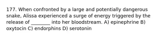 177. When confronted by a large and potentially dangerous snake, Alissa experienced a surge of energy triggered by the release of ________ into her bloodstream. A) epinephrine B) oxytocin C) endorphins D) serotonin