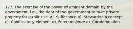 177. The exercise of the power of eminent domain by the government, i.e., the right of the government to take private property for public use. a). Sufferance b). Stewardship concept c). Confiscatory element d). Force majeure e). Condemnation