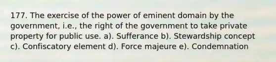 177. The exercise of the power of eminent domain by the government, i.e., the right of the government to take private property for public use. a). Sufferance b). Stewardship concept c). Confiscatory element d). Force majeure e). Condemnation