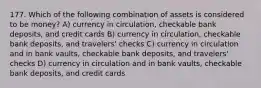 177. Which of the following combination of assets is considered to be money? A) currency in circulation, checkable bank deposits, and credit cards B) currency in circulation, checkable bank deposits, and travelers' checks C) currency in circulation and in bank vaults, checkable bank deposits, and travelers' checks D) currency in circulation and in bank vaults, checkable bank deposits, and credit cards