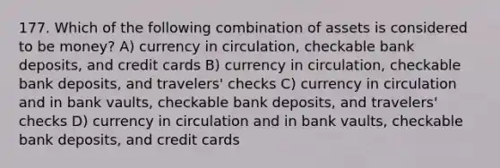 177. Which of the following combination of assets is considered to be money? A) currency in circulation, checkable bank deposits, and credit cards B) currency in circulation, checkable bank deposits, and travelers' checks C) currency in circulation and in bank vaults, checkable bank deposits, and travelers' checks D) currency in circulation and in bank vaults, checkable bank deposits, and credit cards