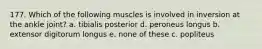 177. Which of the following muscles is involved in inversion at the ankle joint? a. tibialis posterior d. peroneus longus b. extensor digitorum longus e. none of these c. popliteus