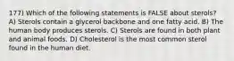 177) Which of the following statements is FALSE about sterols? A) Sterols contain a glycerol backbone and one fatty acid. B) The human body produces sterols. C) Sterols are found in both plant and animal foods. D) Cholesterol is the most common sterol found in the human diet.